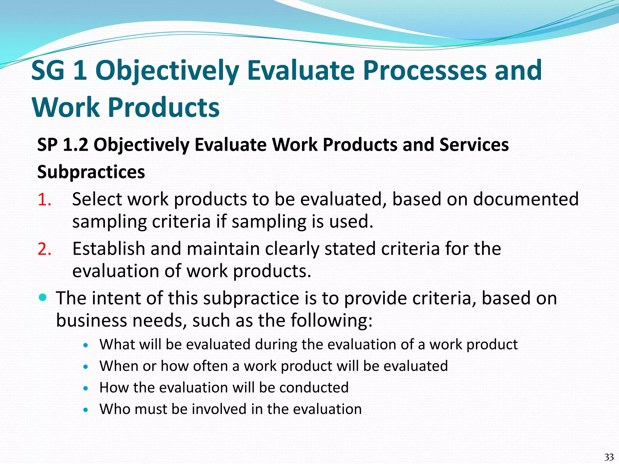 SG 1 Objectively Evaluate Processes and
Work Products
SP 1.2 Objectively Evaluate Work Products and Services
Subpractices
1. Select work products to be evaluated, based on documented
sampling criteria if sampling is used.
2. Establish and maintain clearly stated criteria for the
evaluation of work products.
 The intent of this subpractice is to provide criteria, based on
business needs, such as the following:
 What will be evaluated during the evaluation of a work product
 When or how often a work product will be evaluated
 How the evaluation will be conducted
 Who must be involved in the evaluation
33
 
