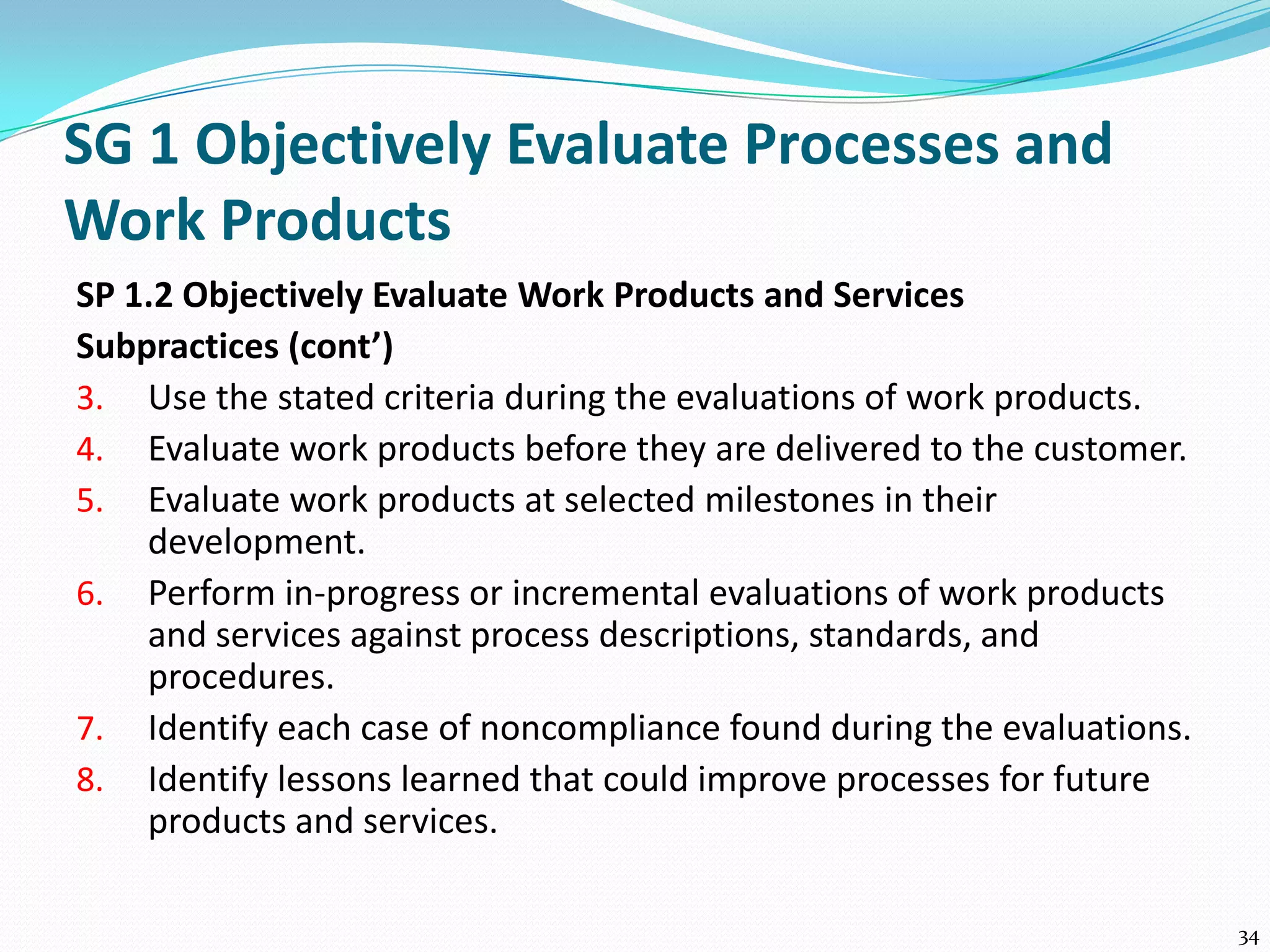 SG 1 Objectively Evaluate Processes and
Work Products
SP 1.2 Objectively Evaluate Work Products and Services
Subpractices (cont’)
3. Use the stated criteria during the evaluations of work products.
4. Evaluate work products before they are delivered to the customer.
5. Evaluate work products at selected milestones in their
development.
6. Perform in-progress or incremental evaluations of work products
and services against process descriptions, standards, and
procedures.
7. Identify each case of noncompliance found during the evaluations.
8. Identify lessons learned that could improve processes for future
products and services.
34
 