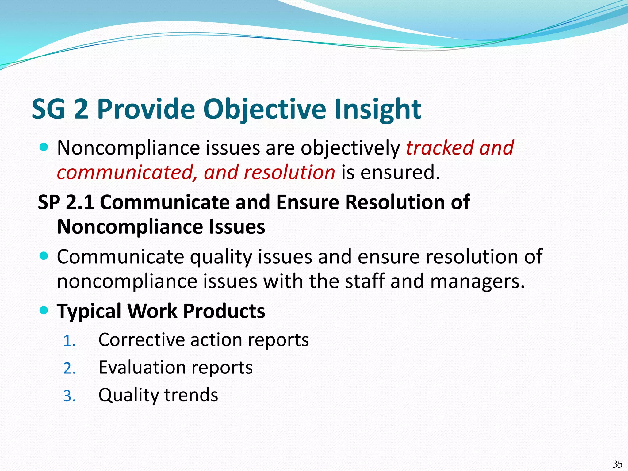 SG 2 Provide Objective Insight
 Noncompliance issues are objectively tracked and
communicated, and resolution is ensured.
SP 2.1 Communicate and Ensure Resolution of
Noncompliance Issues
 Communicate quality issues and ensure resolution of
noncompliance issues with the staff and managers.
 Typical Work Products
1. Corrective action reports
2. Evaluation reports
3. Quality trends
35
 