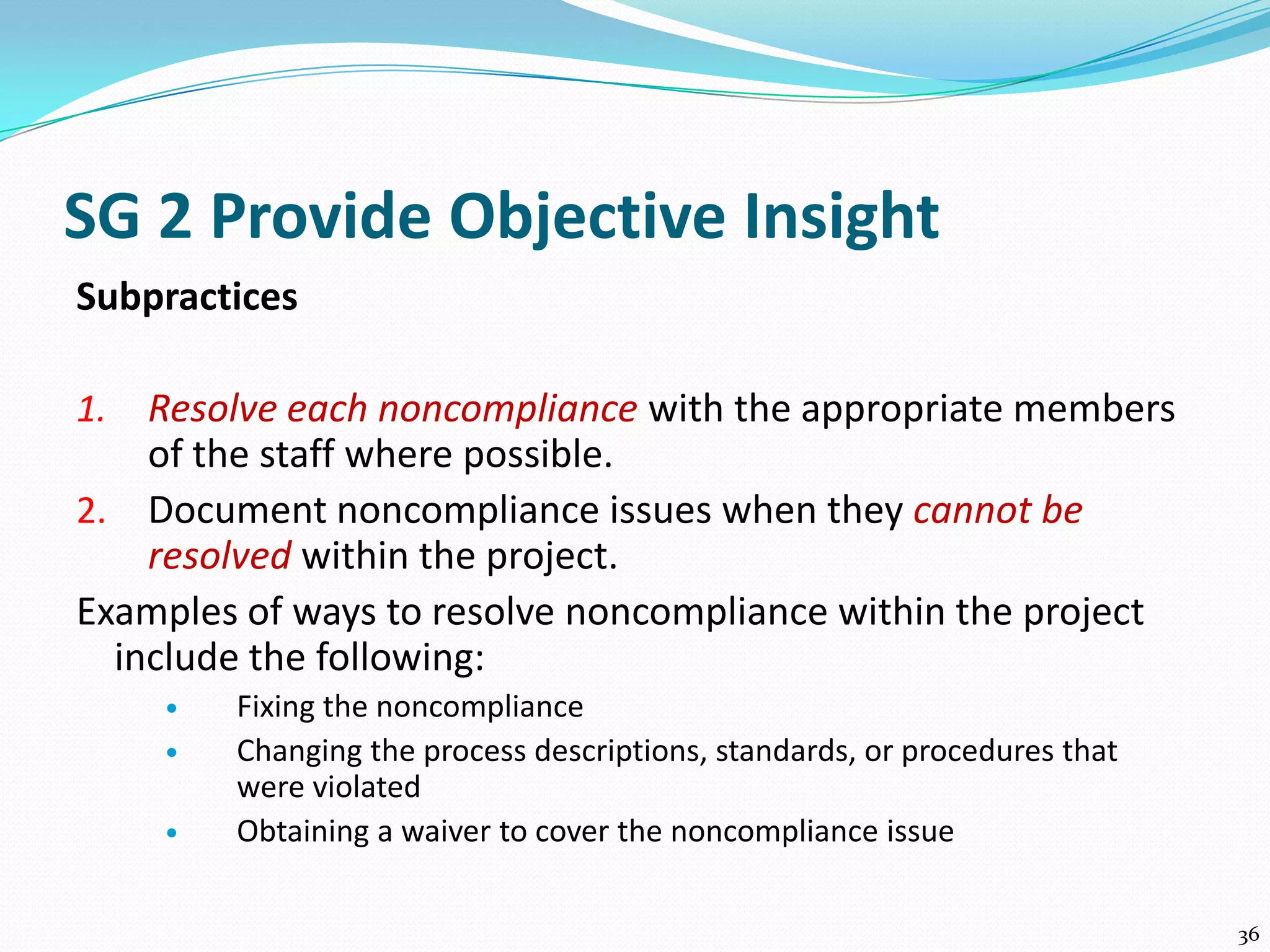 SG 2 Provide Objective Insight
Subpractices
1. Resolve each noncompliance with the appropriate members
of the staff where possible.
2. Document noncompliance issues when they cannot be
resolved within the project.
Examples of ways to resolve noncompliance within the project
include the following:
 Fixing the noncompliance
 Changing the process descriptions, standards, or procedures that
were violated
 Obtaining a waiver to cover the noncompliance issue
36
 