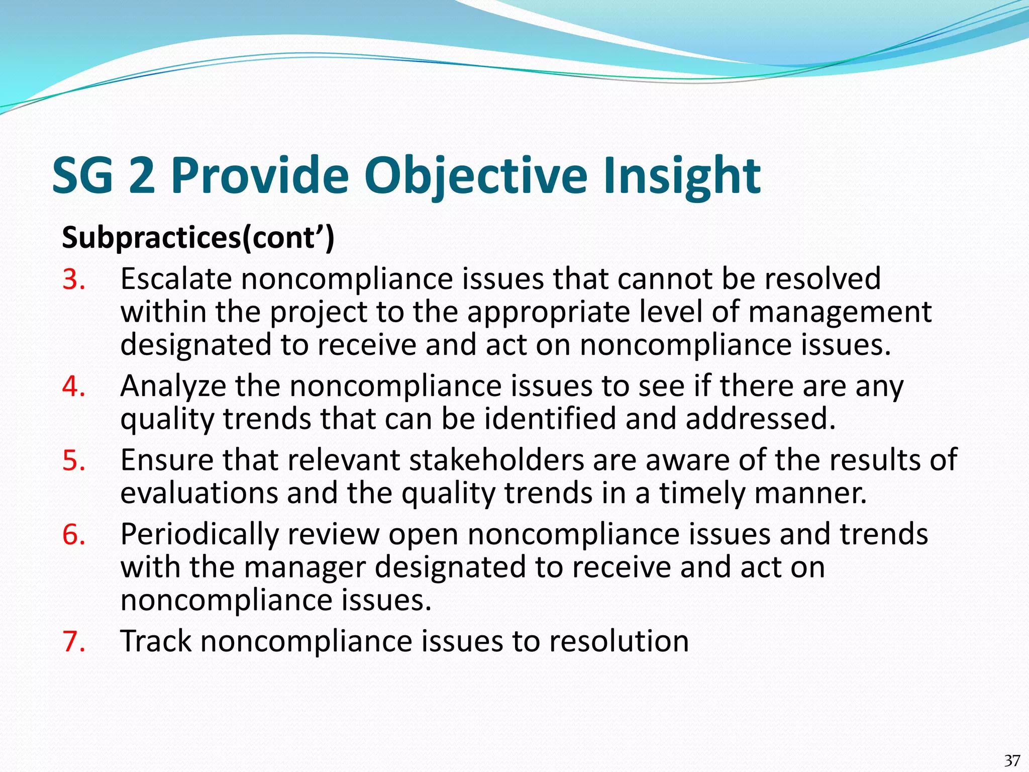 SG 2 Provide Objective Insight
Subpractices(cont’)
3. Escalate noncompliance issues that cannot be resolved
within the project to the appropriate level of management
designated to receive and act on noncompliance issues.
4. Analyze the noncompliance issues to see if there are any
quality trends that can be identified and addressed.
5. Ensure that relevant stakeholders are aware of the results of
evaluations and the quality trends in a timely manner.
6. Periodically review open noncompliance issues and trends
with the manager designated to receive and act on
noncompliance issues.
7. Track noncompliance issues to resolution
37
 