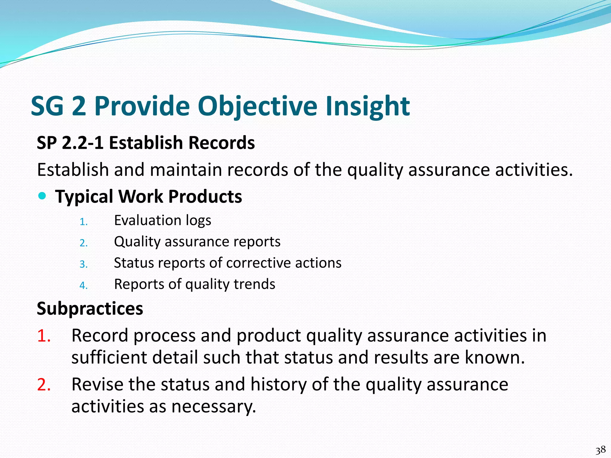SG 2 Provide Objective Insight
SP 2.2-1 Establish Records
Establish and maintain records of the quality assurance activities.
 Typical Work Products
1. Evaluation logs
2. Quality assurance reports
3. Status reports of corrective actions
4. Reports of quality trends
Subpractices
1. Record process and product quality assurance activities in
sufficient detail such that status and results are known.
2. Revise the status and history of the quality assurance
activities as necessary.
38
 