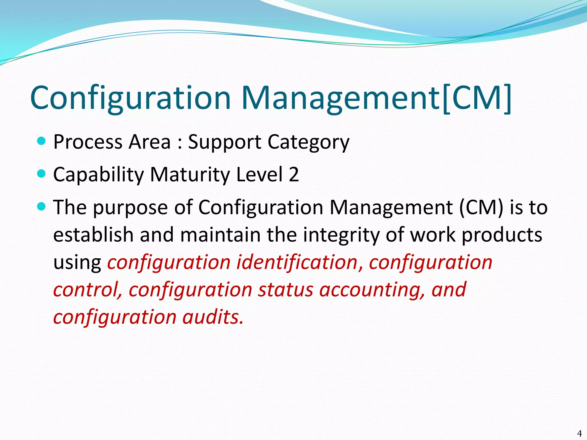 Configuration Management[CM]
 Process Area : Support Category
 Capability Maturity Level 2
 The purpose of Configuration Management (CM) is to
establish and maintain the integrity of work products
using configuration identification, configuration
control, configuration status accounting, and
configuration audits.
4
 