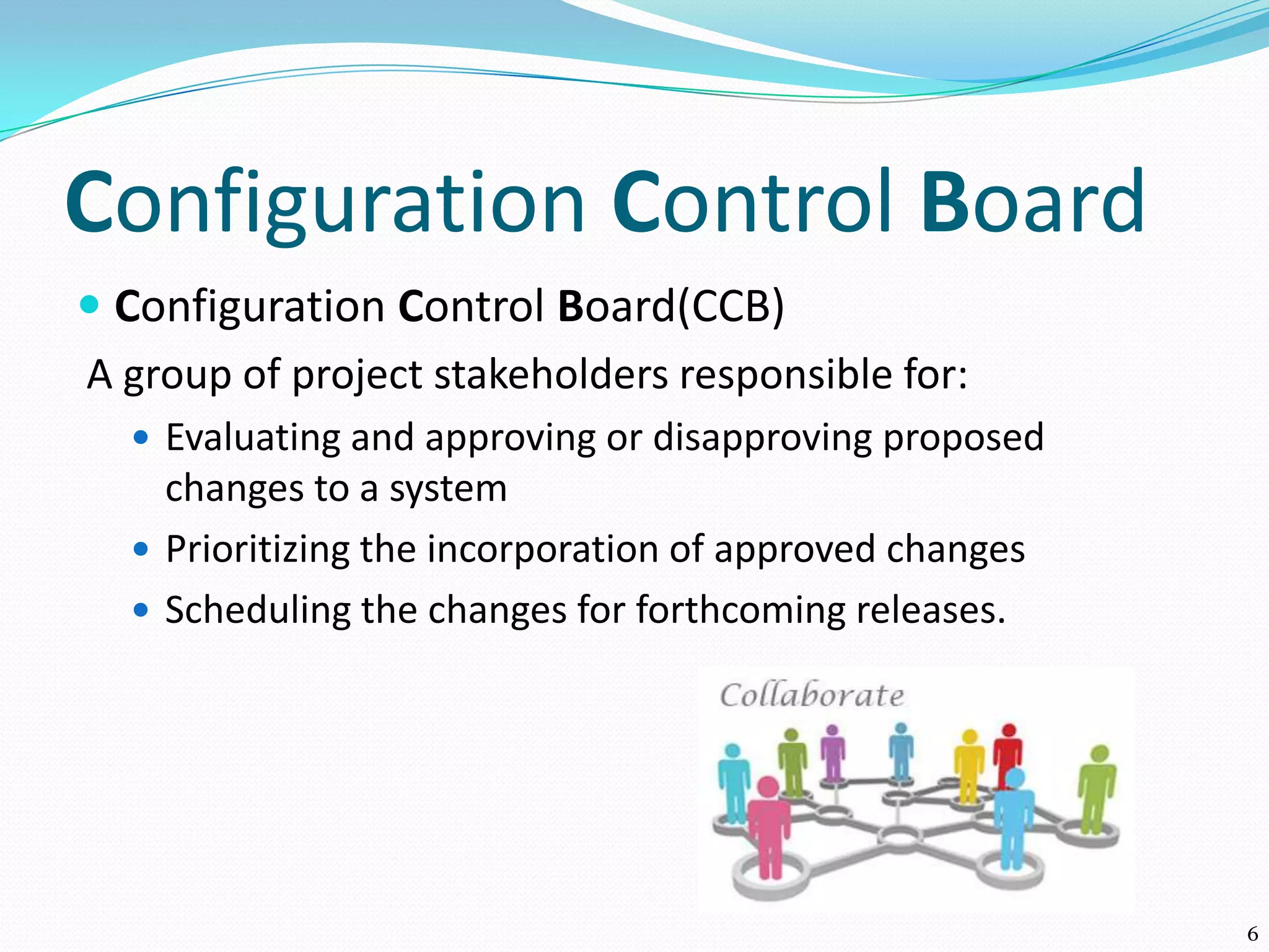 Configuration Control Board
 Configuration Control Board(CCB)
A group of project stakeholders responsible for:
 Evaluating and approving or disapproving proposed
changes to a system
 Prioritizing the incorporation of approved changes
 Scheduling the changes for forthcoming releases.
6
 