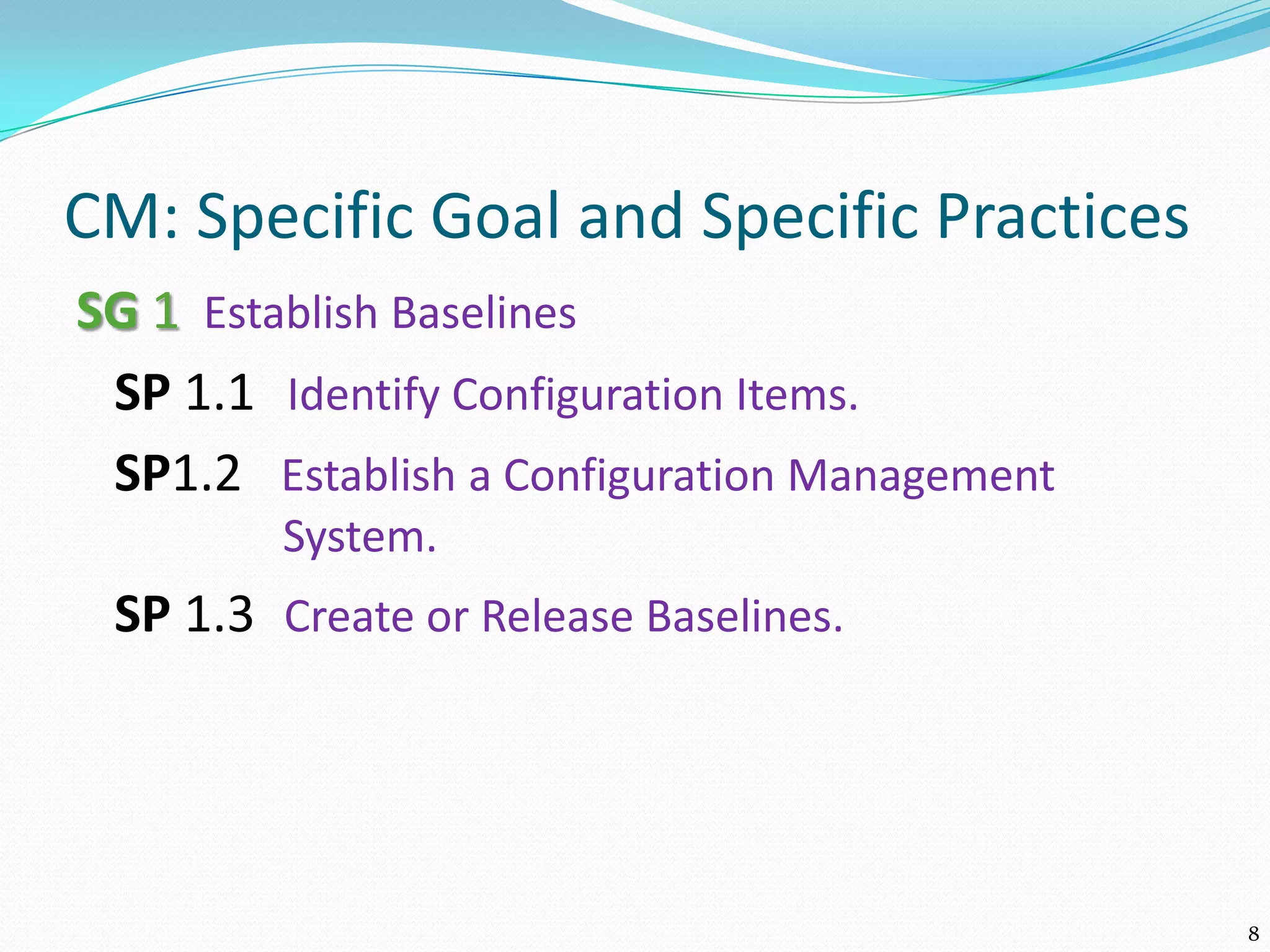 CM: Specific Goal and Specific Practices
SG 1 Establish Baselines
SP 1.1 Identify Configuration Items.
SP1.2 Establish a Configuration Management
System.
SP 1.3 Create or Release Baselines.
8
 