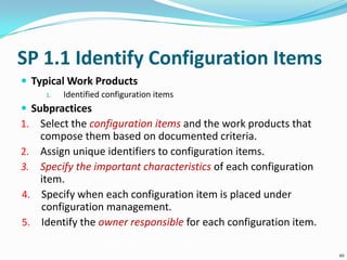 SP 1.1 Identify Configuration Items
 Typical Work Products
1. Identified configuration items
 Subpractices
1. Select the configuration items and the work products that
compose them based on documented criteria.
2. Assign unique identifiers to configuration items.
3. Specify the important characteristics of each configuration
item.
4. Specify when each configuration item is placed under
configuration management.
5. Identify the owner responsible for each configuration item.
10
 