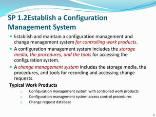 SP 1.2Establish a Configuration
Management System
 Establish and maintain a configuration management and
change management system for controlling work products.
 A configuration management system includes the storage
media, the procedures, and the tools for accessing the
configuration system.
 A change management system includes the storage media, the
procedures, and tools for recording and accessing change
requests.
Typical Work Products
1. Configuration management system with controlled work products
2. Configuration management system access control procedures
3. Change request database
11
 