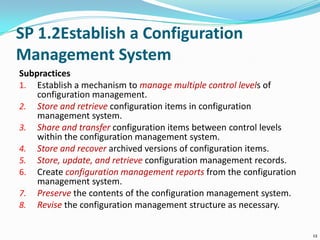 SP 1.2Establish a Configuration
Management System
Subpractices
1. Establish a mechanism to manage multiple control levels of
configuration management.
2. Store and retrieve configuration items in configuration
management system.
3. Share and transfer configuration items between control levels
within the configuration management system.
4. Store and recover archived versions of configuration items.
5. Store, update, and retrieve configuration management records.
6. Create configuration management reports from the configuration
management system.
7. Preserve the contents of the configuration management system.
8. Revise the configuration management structure as necessary.
12
 