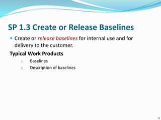 SP 1.3 Create or Release Baselines
 Create or release baselines for internal use and for
delivery to the customer.
Typical Work Products
1. Baselines
2. Description of baselines
13
 