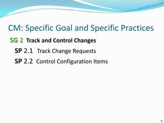 CM: Specific Goal and Specific Practices
SG 2 Track and Control Changes
SP 2.1 Track Change Requests
SP 2.2 Control Configuration Items
15
 