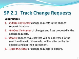 SP 2.1 Track Change Requests
Subpractices
1. Initiate and record change requests in the change
request database.
2. Analyze the impact of changes and fixes proposed in the
change requests.
3. Review change requests that will be addressed in the
next baseline with those who will be affected by the
changes and get their agreement.
4. Track the status of change requests to closure.
17
 