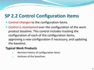 SP 2.2 Control Configuration Items
 Control changes to the configuration items.
 Control is maintained over the configuration of the work
product baseline. This control includes tracking the
configuration of each of the configuration items,
approving a new configuration if necessary, and updating
the baseline.
Typical Work Products
1. Revision history of configuration items
2. Archives of the baselines
18
 