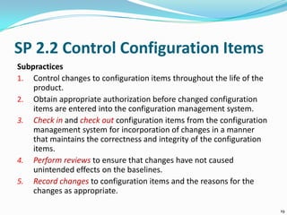 SP 2.2 Control Configuration Items
Subpractices
1. Control changes to configuration items throughout the life of the
product.
2. Obtain appropriate authorization before changed configuration
items are entered into the configuration management system.
3. Check in and check out configuration items from the configuration
management system for incorporation of changes in a manner
that maintains the correctness and integrity of the configuration
items.
4. Perform reviews to ensure that changes have not caused
unintended effects on the baselines.
5. Record changes to configuration items and the reasons for the
changes as appropriate.
19
 