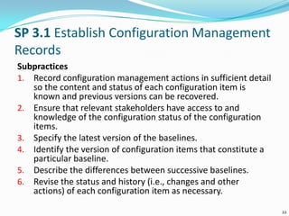 SP 3.1 Establish Configuration Management
Records
Subpractices
1. Record configuration management actions in sufficient detail
so the content and status of each configuration item is
known and previous versions can be recovered.
2. Ensure that relevant stakeholders have access to and
knowledge of the configuration status of the configuration
items.
3. Specify the latest version of the baselines.
4. Identify the version of configuration items that constitute a
particular baseline.
5. Describe the differences between successive baselines.
6. Revise the status and history (i.e., changes and other
actions) of each configuration item as necessary.
22
 