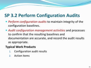 SP 3.2 Perform Configuration Audits
 Perform configuration audits to maintain integrity of the
configuration baselines.
 Audit configuration management activities and processes
to confirm that the resulting baselines and
documentation are accurate, and record the audit results
as appropriate.
Typical Work Products
1. Configuration audit results
2. Action items
23
 