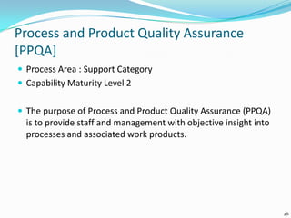 Process and Product Quality Assurance
[PPQA]
 Process Area : Support Category
 Capability Maturity Level 2
 The purpose of Process and Product Quality Assurance (PPQA)
is to provide staff and management with objective insight into
processes and associated work products.
26
 
