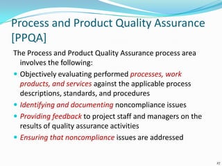 Process and Product Quality Assurance
[PPQA]
The Process and Product Quality Assurance process area
involves the following:
 Objectively evaluating performed processes, work
products, and services against the applicable process
descriptions, standards, and procedures
 Identifying and documenting noncompliance issues
 Providing feedback to project staff and managers on the
results of quality assurance activities
 Ensuring that noncompliance issues are addressed
27
 