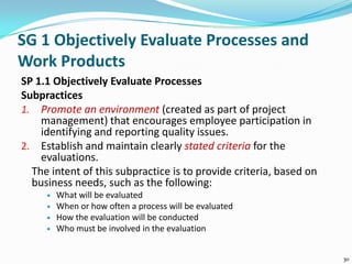 SG 1 Objectively Evaluate Processes and
Work Products
SP 1.1 Objectively Evaluate Processes
Subpractices
1. Promote an environment (created as part of project
management) that encourages employee participation in
identifying and reporting quality issues.
2. Establish and maintain clearly stated criteria for the
evaluations.
The intent of this subpractice is to provide criteria, based on
business needs, such as the following:
 What will be evaluated
 When or how often a process will be evaluated
 How the evaluation will be conducted
 Who must be involved in the evaluation
30
 