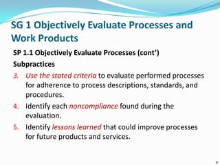 SG 1 Objectively Evaluate Processes and
Work Products
SP 1.1 Objectively Evaluate Processes (cont’)
Subpractices
3. Use the stated criteria to evaluate performed processes
for adherence to process descriptions, standards, and
procedures.
4. Identify each noncompliance found during the
evaluation.
5. Identify lessons learned that could improve processes
for future products and services.
31
 