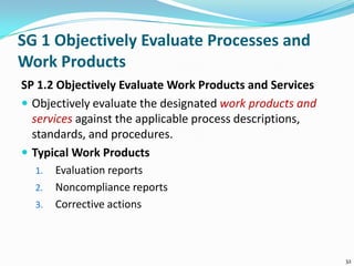 SG 1 Objectively Evaluate Processes and
Work Products
SP 1.2 Objectively Evaluate Work Products and Services
 Objectively evaluate the designated work products and
services against the applicable process descriptions,
standards, and procedures.
 Typical Work Products
1. Evaluation reports
2. Noncompliance reports
3. Corrective actions
32
 