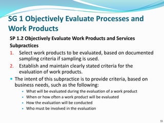 SG 1 Objectively Evaluate Processes and
Work Products
SP 1.2 Objectively Evaluate Work Products and Services
Subpractices
1. Select work products to be evaluated, based on documented
sampling criteria if sampling is used.
2. Establish and maintain clearly stated criteria for the
evaluation of work products.
 The intent of this subpractice is to provide criteria, based on
business needs, such as the following:
 What will be evaluated during the evaluation of a work product
 When or how often a work product will be evaluated
 How the evaluation will be conducted
 Who must be involved in the evaluation
33
 