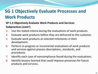SG 1 Objectively Evaluate Processes and
Work Products
SP 1.2 Objectively Evaluate Work Products and Services
Subpractices (cont’)
3. Use the stated criteria during the evaluations of work products.
4. Evaluate work products before they are delivered to the customer.
5. Evaluate work products at selected milestones in their
development.
6. Perform in-progress or incremental evaluations of work products
and services against process descriptions, standards, and
procedures.
7. Identify each case of noncompliance found during the evaluations.
8. Identify lessons learned that could improve processes for future
products and services.
34
 