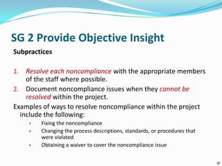 SG 2 Provide Objective Insight
Subpractices
1. Resolve each noncompliance with the appropriate members
of the staff where possible.
2. Document noncompliance issues when they cannot be
resolved within the project.
Examples of ways to resolve noncompliance within the project
include the following:
 Fixing the noncompliance
 Changing the process descriptions, standards, or procedures that
were violated
 Obtaining a waiver to cover the noncompliance issue
36
 