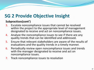 SG 2 Provide Objective Insight
Subpractices(cont’)
3. Escalate noncompliance issues that cannot be resolved
within the project to the appropriate level of management
designated to receive and act on noncompliance issues.
4. Analyze the noncompliance issues to see if there are any
quality trends that can be identified and addressed.
5. Ensure that relevant stakeholders are aware of the results of
evaluations and the quality trends in a timely manner.
6. Periodically review open noncompliance issues and trends
with the manager designated to receive and act on
noncompliance issues.
7. Track noncompliance issues to resolution
37
 