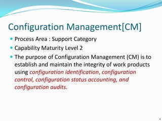 Configuration Management[CM]
 Process Area : Support Category
 Capability Maturity Level 2
 The purpose of Configuration Management (CM) is to
establish and maintain the integrity of work products
using configuration identification, configuration
control, configuration status accounting, and
configuration audits.
4
 