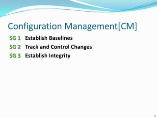 Configuration Management[CM]
SG 1 Establish Baselines
SG 2 Track and Control Changes
SG 3 Establish Integrity
7
 