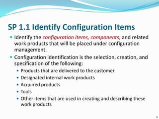 SP 1.1 Identify Configuration Items
 Identify the configuration items, components, and related
work products that will be placed under configuration
management.
 Configuration identification is the selection, creation, and
specification of the following:
 Products that are delivered to the customer
 Designated internal work products
 Acquired products
 Tools
 Other items that are used in creating and describing these
work products
9
 