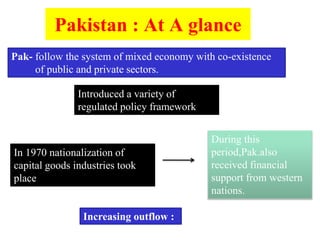 Pakistan : At A glance
Pak- follow the system of mixed economy with co-existence
of public and private sectors.
Introduced a variety of
regulated policy framework
In 1970 nationalization of
capital goods industries took
place
During this
period,Pak.also
received financial
support from western
nations.
Increasing outflow :
 