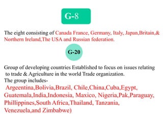G-8
The eight consisting of Canada France, Germany, Italy, Japan,Britain,&
Northern Ireland,The USA and Russian federation.
G-20
Group of developing countries Established to focus on issues relating
to trade & Agriculture in the world Trade organization.
The group includes-
Argeentina,Bolivia,Brazil, Chile,China,Cuba,Egypt,
Guatemala,India,Indonesia, Maxico, Nigeria,Pak,Paraguay,
Phillippines,South Africa,Thailand, Tanzania,
Venezuela,and Zimbabwe)
 