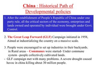 China : Historical Path of
Developmental policies
1. After the establishment of People’s Republic of China under one
party rule, all the critical sectors of the economy, enterprises and
lands owned and operated by individual were brought under Govt.
Control.
2. The Great Leap Forward (GLF) Campaign initiated in 1958,
Aimed at industrializing the country on a massive scale.
3. People were encouraged to set up industries in their backyards.
in Rural areas – Communes were started- Under commune
system –people collectively cultivated lands.
- GLF campaign met with many problems. A severe drought caused
havoc in china killing about 30 million people.
 
