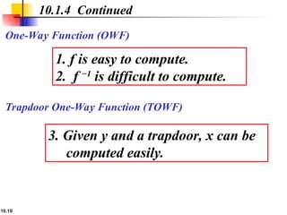 10.10
Trapdoor One-Way Function (TOWF)
10.1.4 Continued
One-Way Function (OWF)
1. f is easy to compute.
2. f −1
is difficult to compute.
3. Given y and a trapdoor, x can be
computed easily.
 