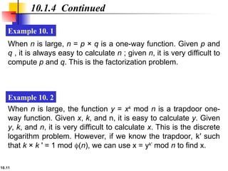 10.11
10.1.4 Continued
Example 10. 1
Example 10. 2
When n is large, n = p × q is a one-way function. Given p and
q , it is always easy to calculate n ; given n, it is very difficult to
compute p and q. This is the factorization problem.
When n is large, the function y = xk
mod n is a trapdoor one-
way function. Given x, k, and n, it is easy to calculate y. Given
y, k, and n, it is very difficult to calculate x. This is the discrete
logarithm problem. However, if we know the trapdoor, k′ such
that k × k ′ = 1 mod (n), we can use x = yk′
mod n to find x.
 