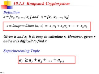 10.12
10.1.5 Knapsack Cryptosystem
Definition
a = [a1, a2, …, ak ] and x = [x1, x2, …, xk].
Given a and x, it is easy to calculate s. However, given s
and a it is difficult to find x.
Superincreasing Tuple
ai ≥ a1 + a2 + … + ai−1
 