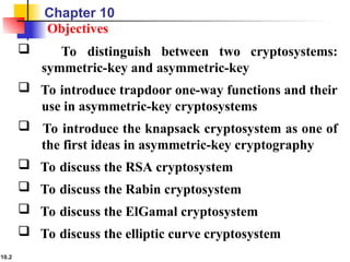 10.2
Objectives
 To distinguish between two cryptosystems:
symmetric-key and asymmetric-key
 To introduce trapdoor one-way functions and their
use in asymmetric-key cryptosystems
 To introduce the knapsack cryptosystem as one of
the first ideas in asymmetric-key cryptography
 To discuss the RSA cryptosystem
 To discuss the Rabin cryptosystem
 To discuss the ElGamal cryptosystem
 To discuss the elliptic curve cryptosystem
Chapter 10
 