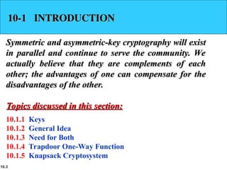 10.3
10-1 INTRODUCTION
10-1 INTRODUCTION
Symmetric and asymmetric-key cryptography will exist
Symmetric and asymmetric-key cryptography will exist
in parallel and continue to serve the community. We
in parallel and continue to serve the community. We
actually believe that they are complements of each
actually believe that they are complements of each
other; the advantages of one can compensate for the
other; the advantages of one can compensate for the
disadvantages of the other.
disadvantages of the other.
10.1.1 Keys
10.1.2 General Idea
10.1.3 Need for Both
10.1.4 Trapdoor One-Way Function
10.1.5 Knapsack Cryptosystem
Topics discussed in this section:
Topics discussed in this section:
 