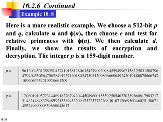 10.31
10.2.6 Continued
Example 10. 8
Here is a more realistic example. We choose a 512-bit
Here is a more realistic example. We choose a 512-bit p
p
and
and q
q, calculate
, calculate n
n and
and 
(
(n
n), then choose
), then choose e
e and test for
and test for
relative primeness with
relative primeness with 
(
(n
n). We then calculate
). We then calculate d
d.
.
Finally, we show the results of encryption and
Finally, we show the results of encryption and
decryption. The integer
decryption. The integer p
p is a 159-digit number.
is a 159-digit number.
 