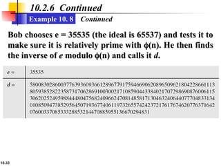 10.33
10.2.6 Continued
Example 10. 8
Bob chooses e = 35535 (the ideal is 65537) and tests it to
Bob chooses e = 35535 (the ideal is 65537) and tests it to
make sure it is relatively prime with
make sure it is relatively prime with 
(n). He then finds
(n). He then finds
the inverse of
the inverse of e
e modulo
modulo 
(n) and calls it
(n) and calls it d
d.
.
Continued
 