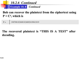 10.35
10.2.6 Continued
Example 10. 8 Continued
Bob can recover the plaintext from the ciphertext using
Bob can recover the plaintext from the ciphertext using
P = C
P = Cd
d
, which is
, which is
The recovered plaintext is “THIS IS A TEST” after
The recovered plaintext is “THIS IS A TEST” after
decoding.
decoding.
 
