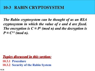 10.36
10-3 RABIN CRYPTOSYSTEM
10-3 RABIN CRYPTOSYSTEM
The Rabin cryptosystem can be thought of as an RSA
The Rabin cryptosystem can be thought of as an RSA
cryptosystem in which the value of e and d are fixed.
cryptosystem in which the value of e and d are fixed.
The encryption is C ≡ P
The encryption is C ≡ P2
2
(mod n) and the decryption is
(mod n) and the decryption is
P ≡ C
P ≡ C1/2
1/2
(mod n).
(mod n).
10.3.1 Procedure
10.3.2 Security of the Rabin System
Topics discussed in this section:
Topics discussed in this section:
 