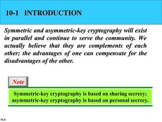 10.4
10-1 INTRODUCTION
10-1 INTRODUCTION
Symmetric and asymmetric-key cryptography will exist
Symmetric and asymmetric-key cryptography will exist
in parallel and continue to serve the community. We
in parallel and continue to serve the community. We
actually believe that they are complements of each
actually believe that they are complements of each
other; the advantages of one can compensate for the
other; the advantages of one can compensate for the
disadvantages of the other.
disadvantages of the other.
Symmetric-key cryptography is based on sharing secrecy;
asymmetric-key cryptography is based on personal secrecy.
Note
 