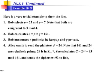 10.41
10.3.1 Continued
Example 10. 9
Here is a very trivial example to show the idea.
1. Bob selects p = 23 and q = 7. Note that both are
congruent to 3 mod 4.
2. Bob calculates n = p × q = 161.
3. Bob announces n publicly; he keeps p and q private.
4. Alice wants to send the plaintext P = 24. Note that 161 and 24
are relatively prime; 24 is in Z161*. She calculates C = 242
= 93
mod 161, and sends the ciphertext 93 to Bob.
 