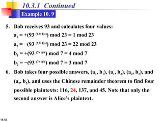 10.42
10.3.1 Continued
Example 10. 9
5. Bob receives 93 and calculates four values:
a1 = +(93 (23+1)/4
) mod 23 = 1 mod 23
a2 = −(93 (23+1)/4
) mod 23 = 22 mod 23
b1 = +(93 (7+1)/4
) mod 7 = 4 mod 7
b2 = −(93 (7+1)/4
) mod 7 = 3 mod 7
6. Bob takes four possible answers, (a1, b1), (a1, b2), (a2, b1), and
(a2, b2), and uses the Chinese remainder theorem to find four
possible plaintexts: 116, 24, 137, and 45. Note that only the
second answer is Alice’s plaintext.
 