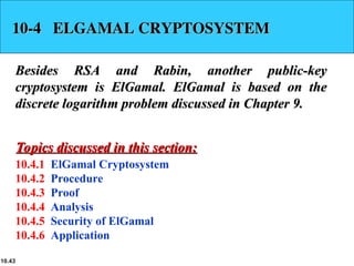 10.43
10-4 ELGAMAL CRYPTOSYSTEM
10-4 ELGAMAL CRYPTOSYSTEM
Besides RSA and Rabin, another public-key
Besides RSA and Rabin, another public-key
cryptosystem is ElGamal. ElGamal is based on the
cryptosystem is ElGamal. ElGamal is based on the
discrete logarithm problem discussed in Chapter 9.
discrete logarithm problem discussed in Chapter 9.
10.4.1 ElGamal Cryptosystem
10.4.2 Procedure
10.4.3 Proof
10.4.4 Analysis
10.4.5 Security of ElGamal
10.4.6 Application
Topics discussed in this section:
Topics discussed in this section:
 