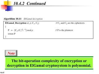 10.47
10.4.2 Continued
The bit-operation complexity of encryption or
decryption in ElGamal cryptosystem is polynomial.
Note
 