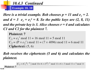 10.48
10.4.3 Continued
Example 10. 10
Here is a trivial example. Bob chooses p = 11 and e1 = 2.
and d = 3 e2 = e1
d
= 8. So the public keys are (2, 8, 11)
and the private key is 3. Alice chooses r = 4 and calculates
C1 and C2 for the plaintext 7.
Bob receives the ciphertexts (5 and 6) and calculates the
plaintext.
 