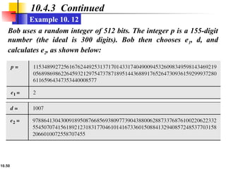 10.50
10.4.3 Continued
Example 10. 12
Bob uses a random integer of 512 bits. The integer p is a 155-digit
number (the ideal is 300 digits). Bob then chooses e1, d, and
calculates e2, as shown below:
 